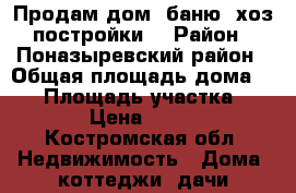 Продам дом, баню, хоз.постройки. › Район ­ Поназыревский район › Общая площадь дома ­ 81 › Площадь участка ­ 2 100 › Цена ­ 800 000 - Костромская обл. Недвижимость » Дома, коттеджи, дачи продажа   . Костромская обл.